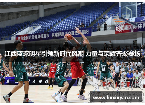 江西篮球明星引领新时代风潮 力量与荣耀齐聚赛场