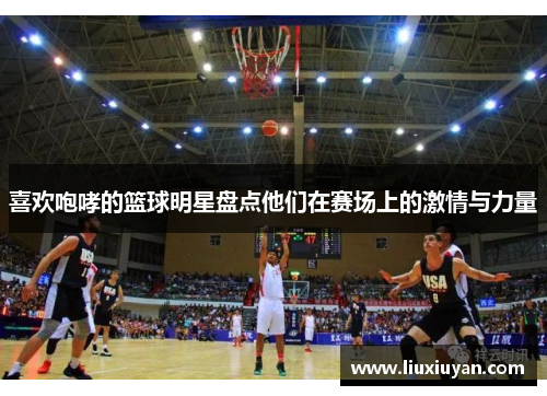 喜欢咆哮的篮球明星盘点他们在赛场上的激情与力量